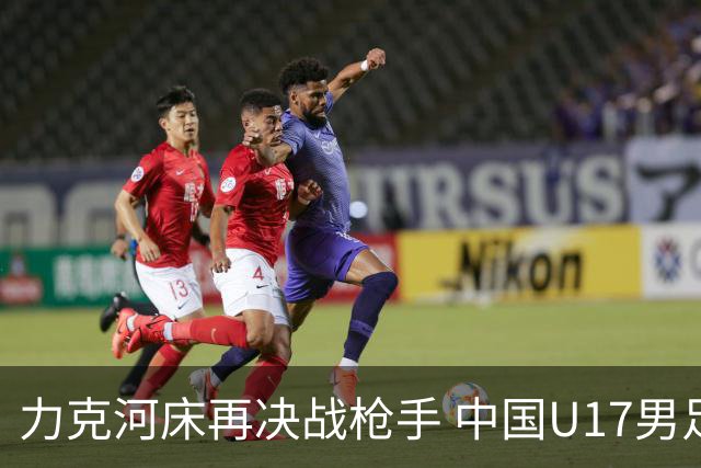 力克河床再决战枪手 中国U17男足闪耀上海 国足剑指世界杯