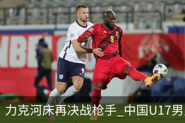 力克河床再决战枪手 中国U17男足闪耀上海 国足剑指世界杯