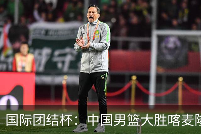 国际团结杯：中国男篮大胜喀麦隆队
