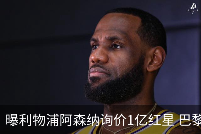 曝利物浦阿森纳询价1亿红星 巴黎已谈妥个人条款但钱还没到位