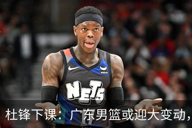 杜锋下课：广东男篮或迎大变动，5将可能命运改写