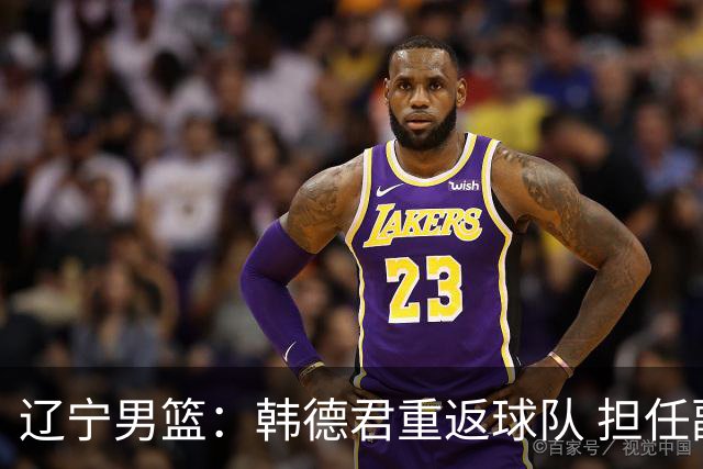 辽宁男篮：韩德君重返球队 担任副总经理兼领队