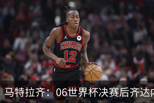 马特拉齐：06世界杯决赛后齐达内没握手我损失更大，永远成了反派