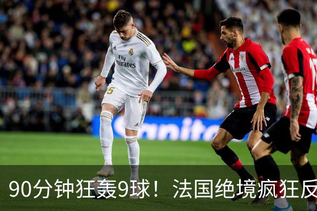 90分钟狂轰9球！法国绝境疯狂反扑，法西半决赛隐患十足！